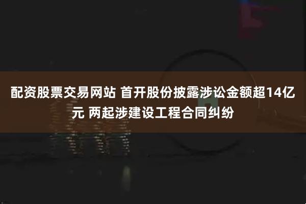 配资股票交易网站 首开股份披露涉讼金额超14亿元 两起涉建设工程合同纠纷