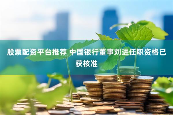 股票配资平台推荐 中国银行董事刘进任职资格已获核准