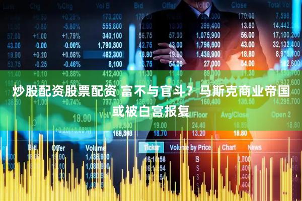炒股配资股票配资 富不与官斗？马斯克商业帝国或被白宫报复
