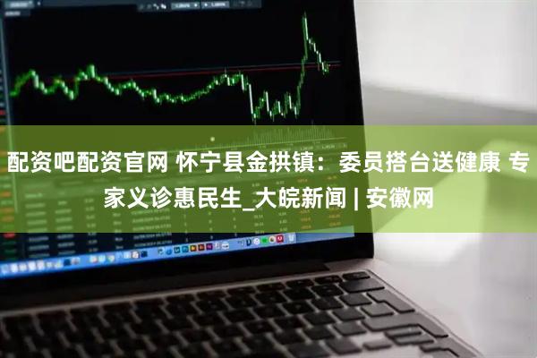 配资吧配资官网 怀宁县金拱镇：委员搭台送健康 专家义诊惠民生_大皖新闻 | 安徽网