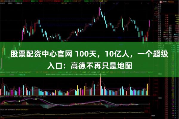 股票配资中心官网 100天，10亿人，一个超级入口：高德不再只是地图