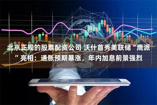 北京正规的股票配资公司 沃什首秀美联储“鹰派”亮相：通胀预期暴涨，年内加息前景强烈